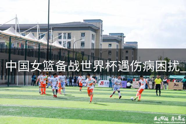 中国女篮备战世界杯遇伤病困扰 主力后卫李缘因腰伤或无缘热身赛