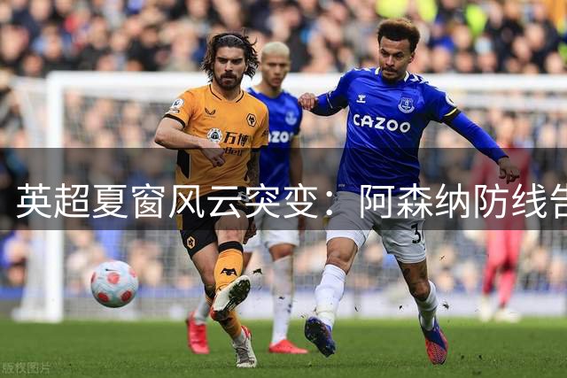 英超夏窗风云突变：阿森纳防线告急 利物浦巴黎争夺战升级